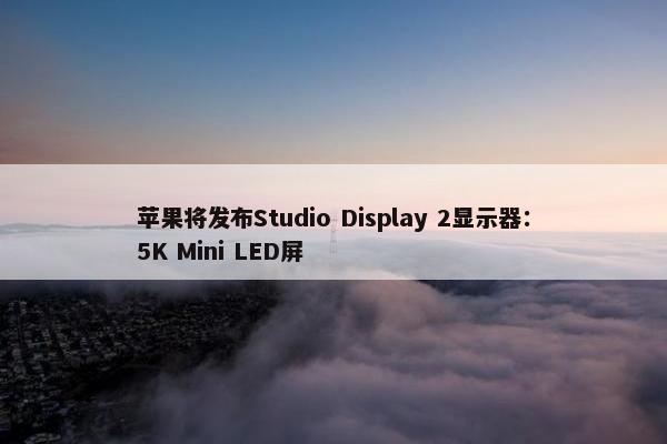 苹果将发布Studio Display 2显示器：5K Mini LED屏