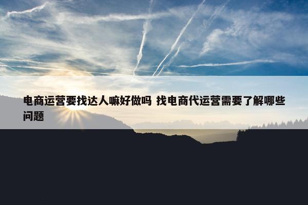 电商运营要找达人嘛好做吗 找电商代运营需要了解哪些问题