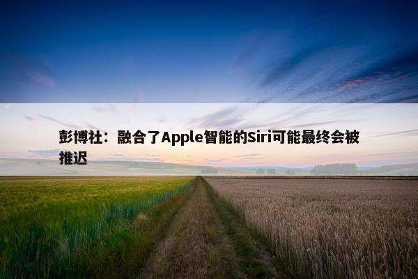 彭博社：融合了Apple智能的Siri可能最终会被推迟