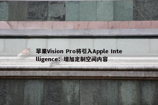 苹果Vision Pro将引入Apple Intelligence：增加定制空间内容