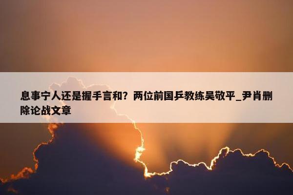 息事宁人还是握手言和？两位前国乒教练吴敬平_尹肖删除论战文章