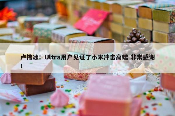 卢伟冰：Ultra用户见证了小米冲击高端 非常感谢！