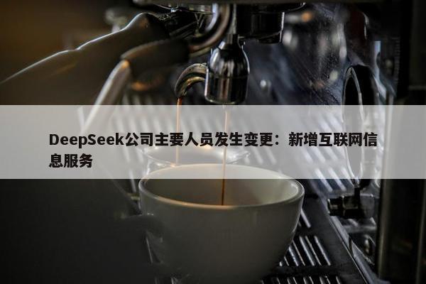 DeepSeek公司主要人员发生变更：新增互联网信息服务