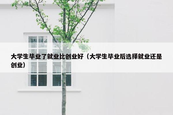 大学生毕业了就业比创业好（大学生毕业后选择就业还是创业）