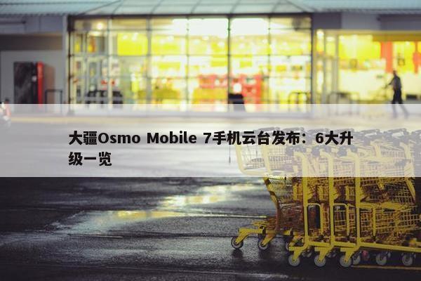 大疆Osmo Mobile 7手机云台发布：6大升级一览