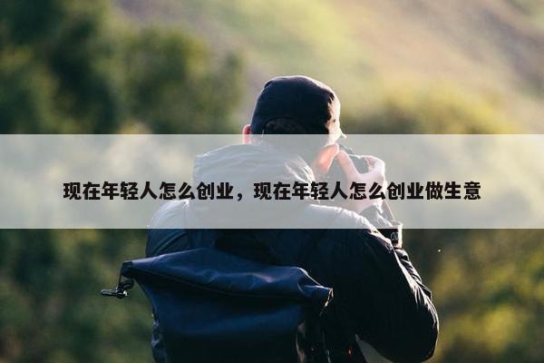 现在年轻人怎么创业，现在年轻人怎么创业做生意