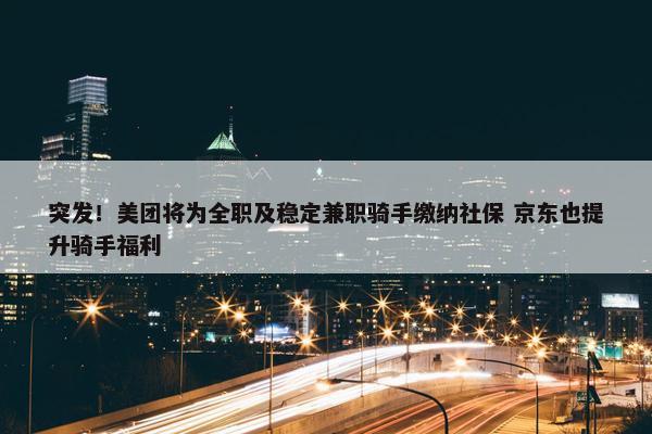 突发！美团将为全职及稳定兼职骑手缴纳社保 京东也提升骑手福利