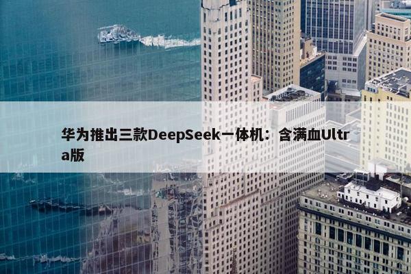 华为推出三款DeepSeek一体机：含满血Ultra版