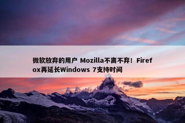 微软放弃的用户 Mozilla不离不弃！Firefox再延长Windows 7支持时间