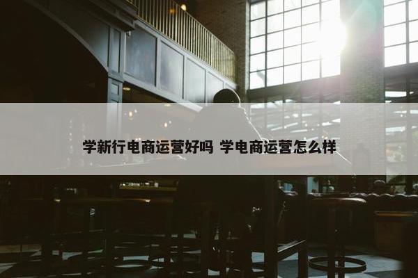 学新行电商运营好吗 学电商运营怎么样