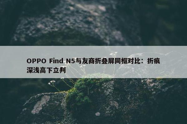 OPPO Find N5与友商折叠屏同框对比：折痕深浅高下立判