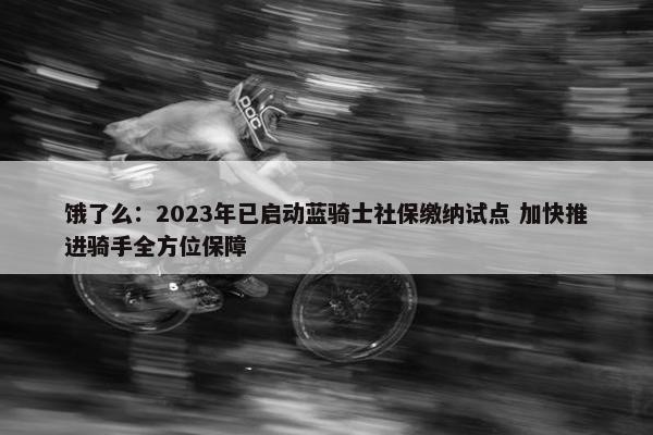 饿了么：2023年已启动蓝骑士社保缴纳试点 加快推进骑手全方位保障