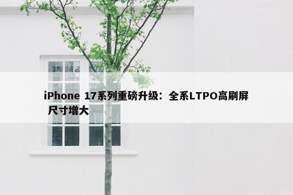 iPhone 17系列重磅升级：全系LTPO高刷屏 尺寸增大