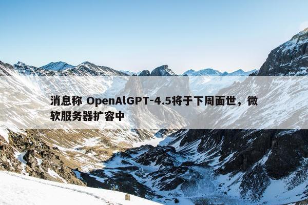 消息称 OpenAlGPT-4.5将于下周面世，微软服务器扩容中