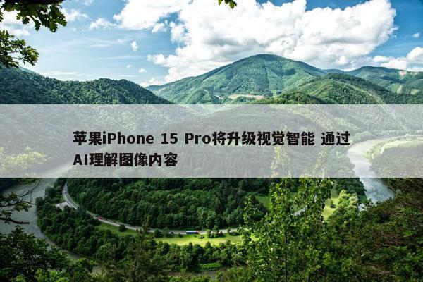 苹果iPhone 15 Pro将升级视觉智能 通过AI理解图像内容