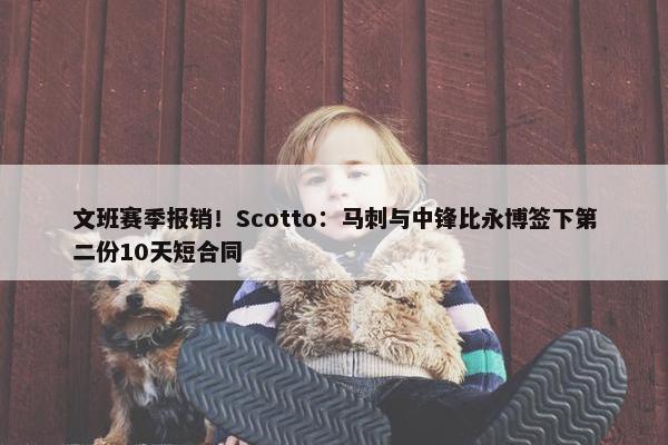 文班赛季报销！Scotto：马刺与中锋比永博签下第二份10天短合同