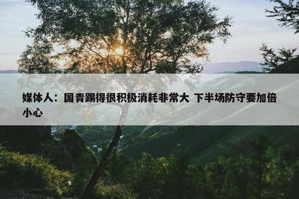 媒体人：国青踢得很积极消耗非常大 下半场防守要加倍小心