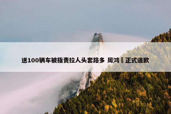 送100辆车被指责拉人头套路多 周鸿祎正式道歉