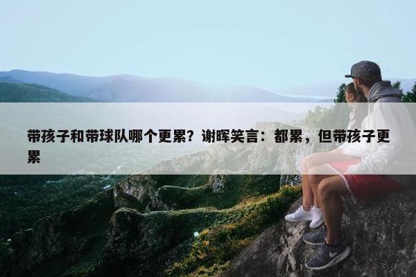 带孩子和带球队哪个更累？谢晖笑言：都累，但带孩子更累