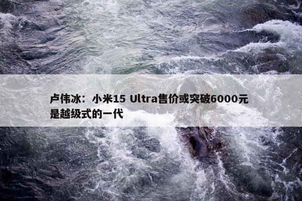 卢伟冰：小米15 Ultra售价或突破6000元 是越级式的一代