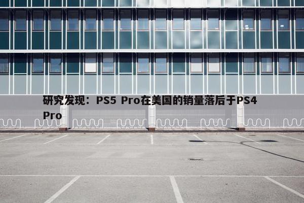 研究发现：PS5 Pro在美国的销量落后于PS4 Pro