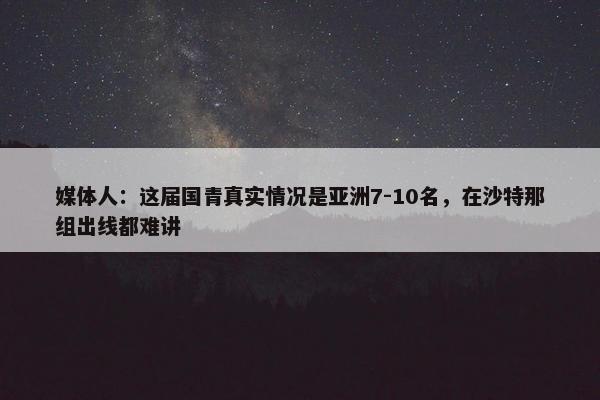 媒体人：这届国青真实情况是亚洲7-10名，在沙特那组出线都难讲