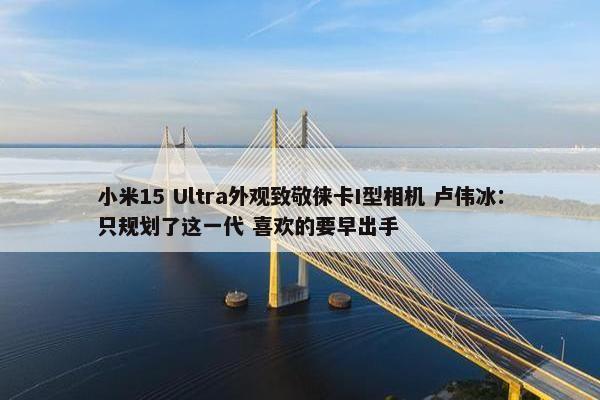 小米15 Ultra外观致敬徕卡I型相机 卢伟冰：只规划了这一代 喜欢的要早出手