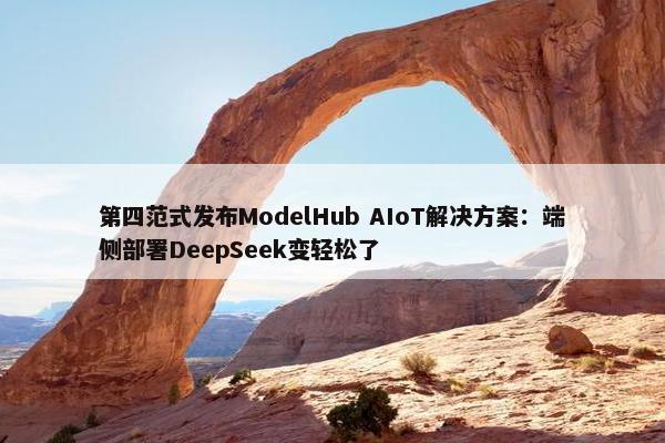 第四范式发布ModelHub AIoT解决方案：端侧部署DeepSeek变轻松了