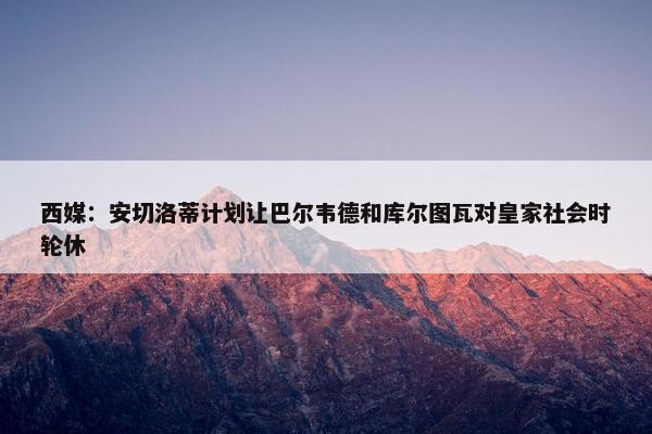 西媒：安切洛蒂计划让巴尔韦德和库尔图瓦对皇家社会时轮休