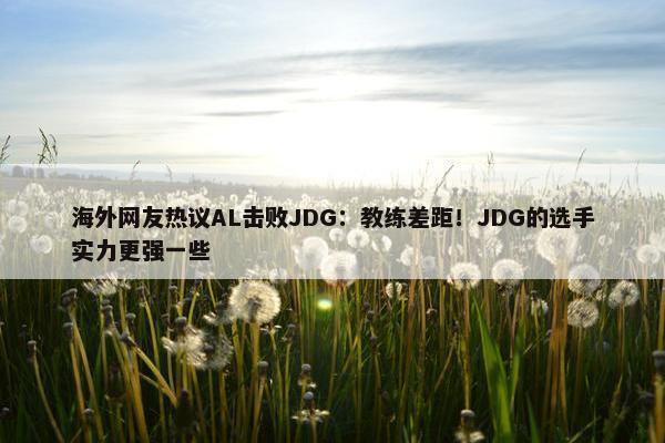 海外网友热议AL击败JDG：教练差距！JDG的选手实力更强一些