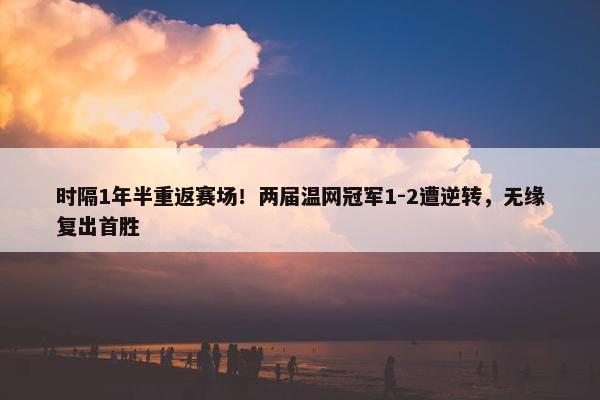 时隔1年半重返赛场！两届温网冠军1-2遭逆转，无缘复出首胜