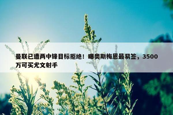 曼联已遭两中锋目标拒绝！曝奥斯梅恩最易签，3500万可买尤文射手