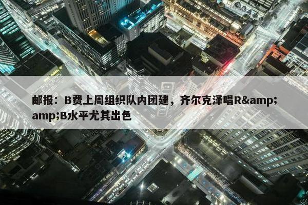 邮报：B费上周组织队内团建，齐尔克泽唱R&amp;B水平尤其出色