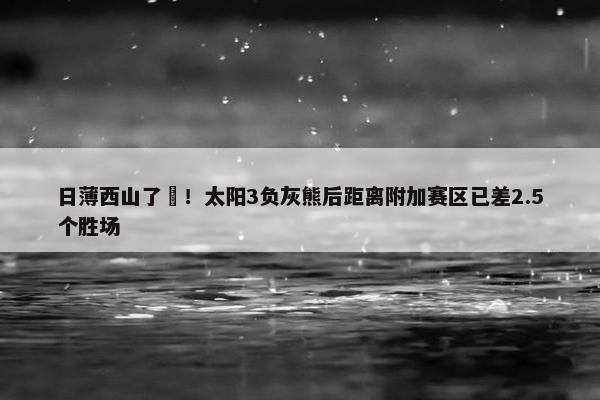 日薄西山了️！太阳3负灰熊后距离附加赛区已差2.5个胜场