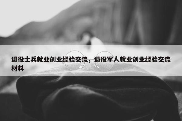 退役士兵就业创业经验交流，退役军人就业创业经验交流材料