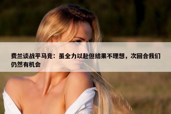 费兰谈战平马竞：虽全力以赴但结果不理想，次回合我们仍然有机会