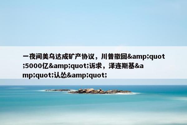 一夜间美乌达成矿产协议，川普撤回&quot;5000亿&quot;诉求，泽连斯基&quot;认怂&quot;