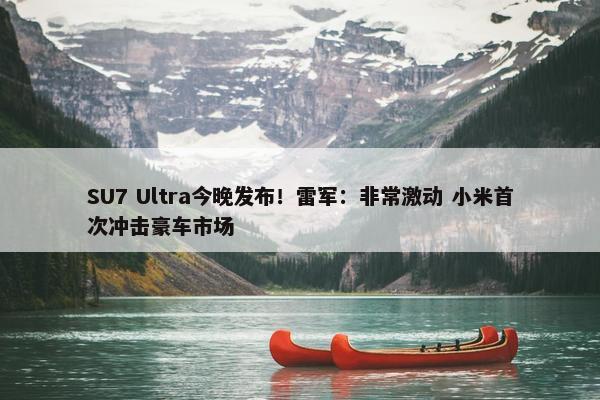 SU7 Ultra今晚发布！雷军：非常激动 小米首次冲击豪车市场