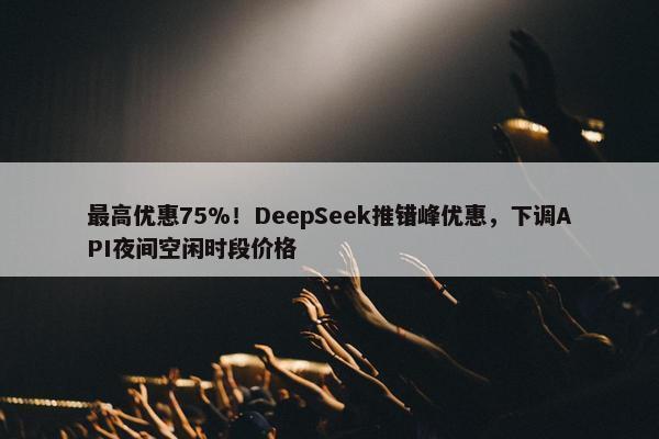 最高优惠75%！DeepSeek推错峰优惠，下调API夜间空闲时段价格