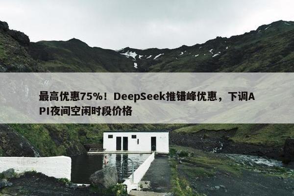 最高优惠75%！DeepSeek推错峰优惠，下调API夜间空闲时段价格