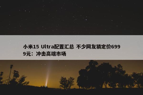 小米15 Ultra配置汇总 不少网友猜定价6999元：冲击高端市场