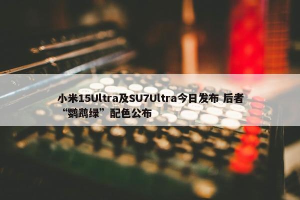 小米15Ultra及SU7Ultra今日发布 后者“鹦鹉绿”配色公布