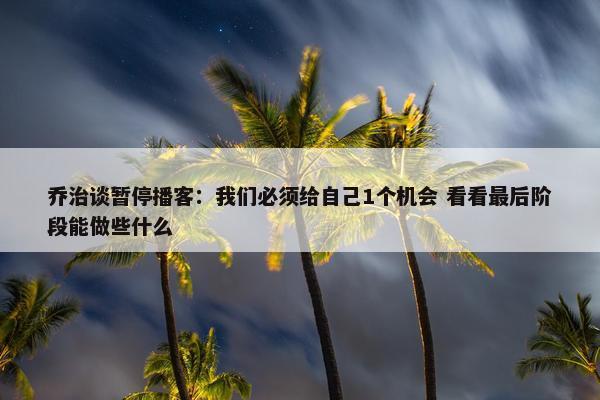 乔治谈暂停播客：我们必须给自己1个机会 看看最后阶段能做些什么