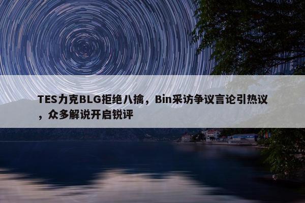 TES力克BLG拒绝八擒，Bin采访争议言论引热议，众多解说开启锐评