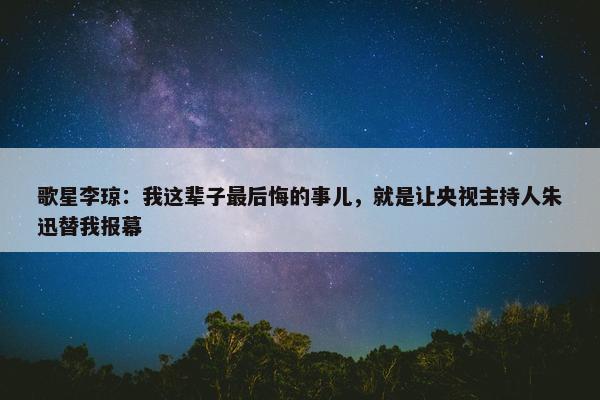 歌星李琼：我这辈子最后悔的事儿，就是让央视主持人朱迅替我报幕