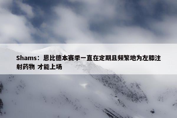 Shams：恩比德本赛季一直在定期且频繁地为左膝注射药物 才能上场