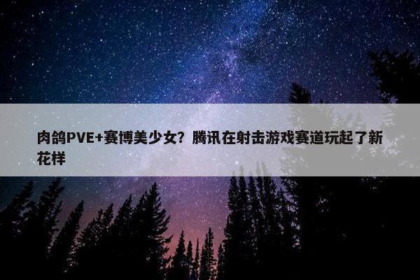 肉鸽PVE+赛博美少女？腾讯在射击游戏赛道玩起了新花样