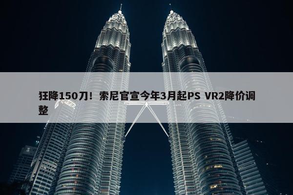 狂降150刀！索尼官宣今年3月起PS VR2降价调整