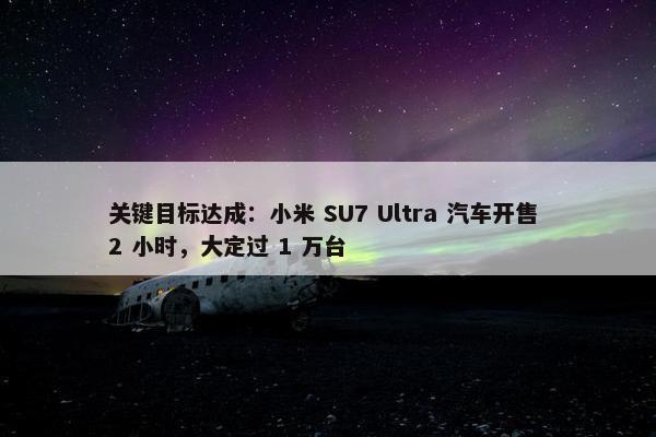 关键目标达成：小米 SU7 Ultra 汽车开售 2 小时，大定过 1 万台