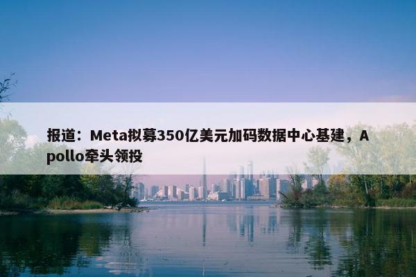 报道：Meta拟募350亿美元加码数据中心基建，Apollo牵头领投